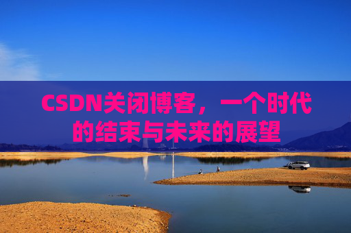 CSDN关闭博客，一个时代的结束与未来的展望